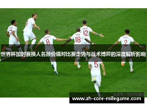 世界杯加时赛换人名额价值对比赛走势与战术博弈的深度解析影响 世界杯加时赛换人名额价值对比赛走势与战术博弈的深度解析影响