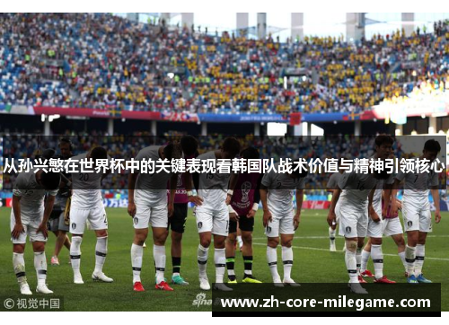 从孙兴慜在世界杯中的关键表现看韩国队战术价值与精神引领核心