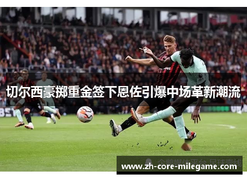 切尔西豪掷重金签下恩佐引爆中场革新潮流 切尔西豪掷重金签下恩佐引爆中场革新潮流