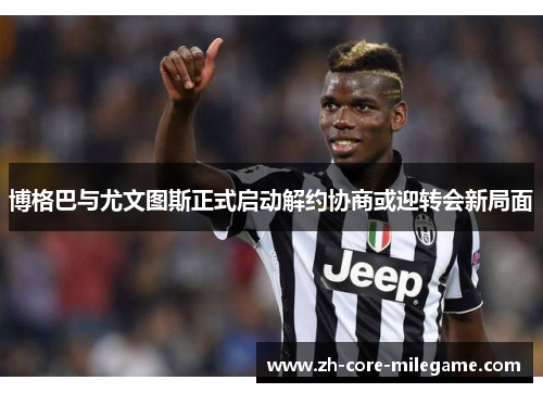 博格巴与尤文图斯正式启动解约协商或迎转会新局面