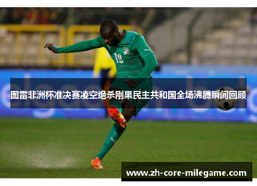 图雷非洲杯准决赛凌空绝杀刚果民主共和国全场沸腾瞬间回顾