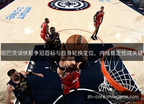 祖巴茨谈快船争冠目标与自身轮换定位,内线稳定性成关键 祖巴茨谈快船争冠目标与自身轮换定位,内线稳定性成关键